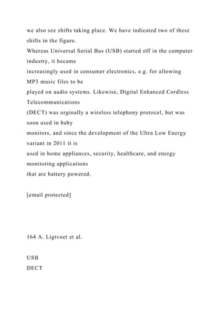 we also see shifts taking place. We have indicated two of these
shifts in the figure.
Whereas Universal Serial Bus (USB) started off in the computer
industry, it became
increasingly used in consumer electronics, e.g. for allowing
MP3 music files to be
played on audio systems. Likewise, Digital Enhanced Cordless
Telecommunications
(DECT) was orginally a wireless telephony protocol, but was
soon used in baby
monitors, and since the development of the Ultra Low Energy
variant in 2011 it is
used in home appliances, security, healthcare, and energy
monitoring applications
that are battery powered.
[email protected]
164 A. Ligtvoet et al.
USB
DECT
 