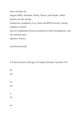 these include the
largest DSOs Alliander, Delta, Enexis, and Stedin. Other
players are the energy
production companies (e.g. Nuon and RWE/Essent), energy
suppliers (which
may be middlemen between production and consumption), and
the national grid
operator Tennet.
[email protected]
8 Value Sensitive Design of Complex Product Systems 165
Pr
od
uc
tio
n
Tr
an
 