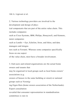 166 A. Ligtvoet et al.
2. Various technology providers are involved in the
development and design of phys-
ical components that are part of the entire value chain. This
includes companies
such as Cisco Systems, IBM, Philips, Honeywell, and Siemens,
meter companies
such as Landis + Gyr, Echelon, Itron, and Iskra, and data
managers and integra-
tors such as Ferranti. Whereas some companies specifically
focus on one aspect
of the value chain, most have a broader involvement.
3. End users and related organisations are the actual home
owners and tenants that
may be organised in local groups such as local home owners’
associations (e.g.
owners of houses in the same building or street) or national
groups such as Verenig-
ing Eigen Huis (home owners association of the Netherlands).
Expert consultation
revealed that consumer representation in standardisation
committees is rare in
 