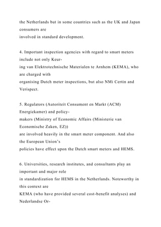 the Netherlands but in some countries such as the UK and Japan
consumers are
involved in standard development.
4. Important inspection agencies with regard to smart meters
include not only Keur-
ing van Elektrotechnische Materialen te Arnhem (KEMA), who
are charged with
organising Dutch meter inspections, but also NMi Certin and
Verispect.
5. Regulators (Autoriteit Consument en Markt (ACM)
Energiekamer) and policy-
makers (Ministry of Economic Affairs (Ministerie van
Economische Zaken, EZ))
are involved heavily in the smart meter component. And also
the European Union’s
policies have effect upon the Dutch smart meters and HEMS.
6. Universities, research institutes, and consultants play an
important and major role
in standardization for HEMS in the Netherlands. Noteworthy in
this context are
KEMA (who have provided several cost-benefit analyses) and
Nederlandse Or-
 