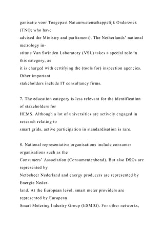 ganisatie voor Toegepast Natuurwetenschappelijk Onderzoek
(TNO; who have
advised the Ministry and parliament). The Netherlands’ national
metrology in-
stitute Van Swinden Laboratory (VSL) takes a special role in
this category, as
it is charged with certifying the (tools for) inspection agencies.
Other important
stakeholders include IT consultancy firms.
7. The education category is less relevant for the identification
of stakeholders for
HEMS. Although a lot of universities are actively engaged in
research relating to
smart grids, active participation in standardisation is rare.
8. National representative organisations include consumer
organisations such as the
Consumers’ Association (Consumentenbond). But also DSOs are
represented by
Netbeheer Nederland and energy producers are represented by
Energie Neder-
land. At the European level, smart meter providers are
represented by European
Smart Metering Industry Group (ESMIG). For other networks,
 