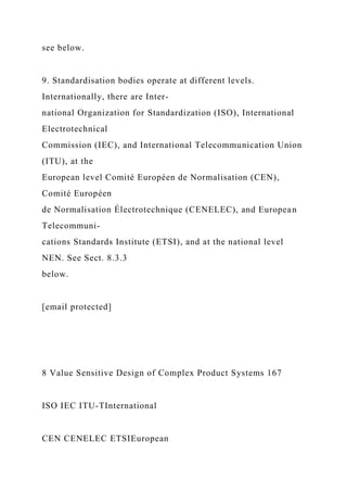 see below.
9. Standardisation bodies operate at different levels.
Internationally, there are Inter-
national Organization for Standardization (ISO), International
Electrotechnical
Commission (IEC), and International Telecommunication Union
(ITU), at the
European level Comité Européen de Normalisation (CEN),
Comité Européen
de Normalisation Électrotechnique (CENELEC), and European
Telecommuni-
cations Standards Institute (ETSI), and at the national level
NEN. See Sect. 8.3.3
below.
[email protected]
8 Value Sensitive Design of Complex Product Systems 167
ISO IEC ITU-TInternational
CEN CENELEC ETSIEuropean
 