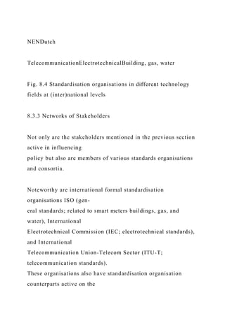 NENDutch
TelecommunicationElectrotechnicalBuilding, gas, water
Fig. 8.4 Standardisation organisations in different technology
fields at (inter)national levels
8.3.3 Networks of Stakeholders
Not only are the stakeholders mentioned in the previous section
active in influencing
policy but also are members of various standards organisations
and consortia.
Noteworthy are international formal standardisation
organisations ISO (gen-
eral standards; related to smart meters buildings, gas, and
water), International
Electrotechnical Commission (IEC; electrotechnical standards),
and International
Telecommunication Union-Telecom Sector (ITU-T;
telecommunication standards).
These organisations also have standardisation organisation
counterparts active on the
 