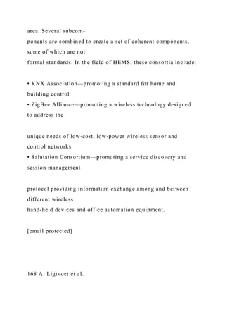 area. Several subcom-
ponents are combined to create a set of coherent components,
some of which are not
formal standards. In the field of HEMS, these consortia include:
• KNX Association—promoting a standard for home and
building control
• ZigBee Alliance—promoting a wireless technology designed
to address the
unique needs of low-cost, low-power wireless sensor and
control networks
• Salutation Consortium—promoting a service discovery and
session management
protocol providing information exchange among and between
different wireless
hand-held devices and office automation equipment.
[email protected]
168 A. Ligtvoet et al.
 