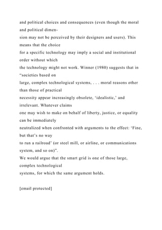 and political choices and consequences (even though the moral
and political dimen-
sion may not be perceived by their designers and users). This
means that the choice
for a specific technology may imply a social and institutional
order without which
the technology might not work. Winner (1980) suggests that in
“societies based on
large, complex technological systems, . . . moral reasons other
than those of practical
necessity appear increasingly obsolete, ‘idealistic,’ and
irrelevant. Whatever claims
one may wish to make on behalf of liberty, justice, or equality
can be immediately
neutralized when confronted with arguments to the effect: ‘Fine,
but that’s no way
to run a railroad’ (or steel mill, or airline, or communications
system, and so on)”.
We would argue that the smart grid is one of those large,
complex technological
systems, for which the same argument holds.
[email protected]
 