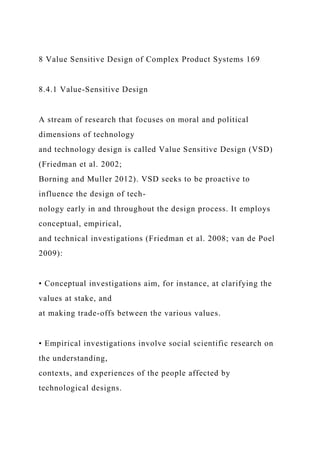 8 Value Sensitive Design of Complex Product Systems 169
8.4.1 Value-Sensitive Design
A stream of research that focuses on moral and political
dimensions of technology
and technology design is called Value Sensitive Design (VSD)
(Friedman et al. 2002;
Borning and Muller 2012). VSD seeks to be proactive to
influence the design of tech-
nology early in and throughout the design process. It employs
conceptual, empirical,
and technical investigations (Friedman et al. 2008; van de Poel
2009):
• Conceptual investigations aim, for instance, at clarifying the
values at stake, and
at making trade-offs between the various values.
• Empirical investigations involve social scientific research on
the understanding,
contexts, and experiences of the people affected by
technological designs.
 
