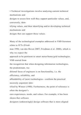 • Technical investigations involve analysing current technical
mechanisms and
designs to assess how well they support particular values, and,
conversely, iden-
tifying values, and then identifying and/or developing technical
mechanisms and
designs that can support those values.
Many of the technological examples addressed in VSD literature
relate to ICTs (Fried-
man 1996; van den Hoven 2007; Friedman et al. 2008), which is
why we expect the
approach to be pertinent to smart meter/home/grid technologies.
VSD started from
the recognition that when designing information technologies,
the predominant, tra-
ditional focus of engineers is on functionality, i.e. the
efficiency, reliability, and
affordability of (new) technologies—conform the practical
necessity argument iden-
tified by Winner (1980). Furthermore, the point of reference is
often the designer’s
own experiences, needs, and values. For example, it has been
shown that software
designers (unknowingly) design software that is more aligned
 