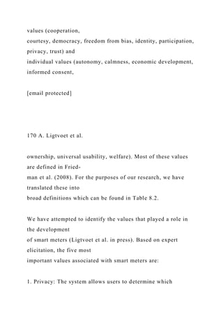 values (cooperation,
courtesy, democracy, freedom from bias, identity, participation,
privacy, trust) and
individual values (autonomy, calmness, economic development,
informed consent,
[email protected]
170 A. Ligtvoet et al.
ownership, universal usability, welfare). Most of these values
are defined in Fried-
man et al. (2008). For the purposes of our research, we have
translated these into
broad definitions which can be found in Table 8.2.
We have attempted to identify the values that played a role in
the development
of smart meters (Ligtvoet et al. in press). Based on expert
elicitation, the five most
important values associated with smart meters are:
1. Privacy: The system allows users to determine which
 