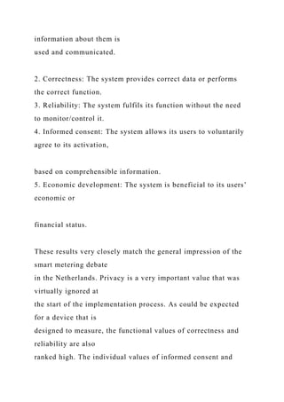 information about them is
used and communicated.
2. Correctness: The system provides correct data or performs
the correct function.
3. Reliability: The system fulfils its function without the need
to monitor/control it.
4. Informed consent: The system allows its users to voluntarily
agree to its activation,
based on comprehensible information.
5. Economic development: The system is beneficial to its users’
economic or
financial status.
These results very closely match the general impression of the
smart metering debate
in the Netherlands. Privacy is a very important value that was
virtually ignored at
the start of the implementation process. As could be expected
for a device that is
designed to measure, the functional values of correctness and
reliability are also
ranked high. The individual values of informed consent and
 