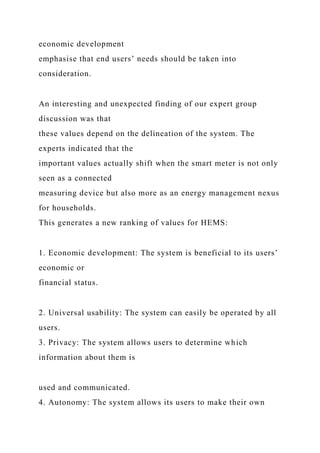 economic development
emphasise that end users’ needs should be taken into
consideration.
An interesting and unexpected finding of our expert group
discussion was that
these values depend on the delineation of the system. The
experts indicated that the
important values actually shift when the smart meter is not only
seen as a connected
measuring device but also more as an energy management nexus
for households.
This generates a new ranking of values for HEMS:
1. Economic development: The system is beneficial to its users’
economic or
financial status.
2. Universal usability: The system can easily be operated by all
users.
3. Privacy: The system allows users to determine which
information about them is
used and communicated.
4. Autonomy: The system allows its users to make their own
 