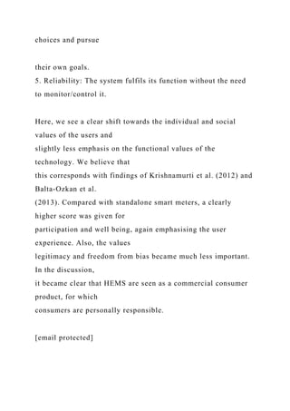 choices and pursue
their own goals.
5. Reliability: The system fulfils its function without the need
to monitor/control it.
Here, we see a clear shift towards the individual and social
values of the users and
slightly less emphasis on the functional values of the
technology. We believe that
this corresponds with findings of Krishnamurti et al. (2012) and
Balta-Ozkan et al.
(2013). Compared with standalone smart meters, a clearly
higher score was given for
participation and well being, again emphasising the user
experience. Also, the values
legitimacy and freedom from bias became much less important.
In the discussion,
it became clear that HEMS are seen as a commercial consumer
product, for which
consumers are personally responsible.
[email protected]
 