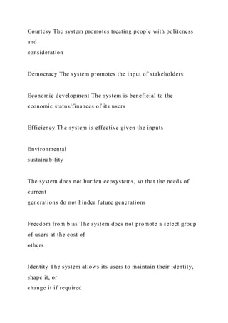 Courtesy The system promotes treating people with politeness
and
consideration
Democracy The system promotes the input of stakeholders
Economic development The system is beneficial to the
economic status/finances of its users
Efficiency The system is effective given the inputs
Environmental
sustainability
The system does not burden ecosystems, so that the needs of
current
generations do not hinder future generations
Freedom from bias The system does not promote a select group
of users at the cost of
others
Identity The system allows its users to maintain their identity,
shape it, or
change it if required
 