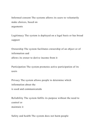 Informed consent The systems allows its users to voluntarily
make choices, based on
arguments
Legitimacy The system is deployed on a legal basis or has broad
support
Ownership The system facilitates ownership of an object or of
information and
allows its owner to derive income from it
Participation The system promotes active participation of its
users
Privacy The system allows people to determine which
information about the
is used and communicateda
Reliability The system fulfils its purpose without the need to
control or
maintain it
Safety and health The system does not harm people
 