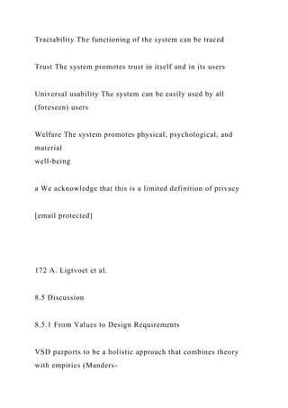 Tractability The functioning of the system can be traced
Trust The system promotes trust in itself and in its users
Universal usability The system can be easily used by all
(foreseen) users
Welfare The system promotes physical, psychological, and
material
well-being
a We acknowledge that this is a limited definition of privacy
[email protected]
172 A. Ligtvoet et al.
8.5 Discussion
8.5.1 From Values to Design Requirements
VSD purports to be a holistic approach that combines theory
with empirics (Manders-
 