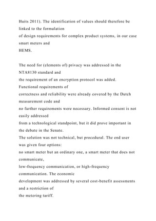 Huits 2011). The identification of values should therefore be
linked to the formulation
of design requirements for complex product systems, in our case
smart meters and
HEMS.
The need for (elements of) privacy was addressed in the
NTA8130 standard and
the requirement of an encryption protocol was added.
Functional requirements of
correctness and reliability were already covered by the Dutch
measurement code and
no further requirements were necessary. Informed consent is not
easily addressed
from a technological standpoint, but it did prove important in
the debate in the Senate.
The solution was not technical, but procedural. The end user
was given four options:
no smart meter but an ordinary one, a smart meter that does not
communicate,
low-frequency communication, or high-frequency
communication. The economic
development was addressed by several cost-benefit assessments
and a restriction of
the metering tariff.
 