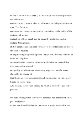 Given the nature of HEMS (i.e. more like a consumer product),
the values as-
sociated with it should also be addressed in a slightly different
way. The focus on
economic development suggests a restriction in the price of the
system and a clear
indication of how much can be saved by installing such a
system. Universal us-
ability emphasises the need for easy-to-use interfaces: end users
should not require
an engineering degree to operate the system. Privacy remains an
issue and requires
communication channels to be secured—similar to (mobile)
telecommunication and
computing requirements. Autonomy suggests that the users
should be in charge of
their home energy management and automation: this is closely
linked to ease of use.
And finally, the system should be reliable like other consumer
products.
We acknowledge that the current research has performed an ex
post analysis of
values and identified issues that were already resolved in the
 