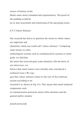 course of history of the
Dutch smart meter (standard and requirements). The proof of
the pudding would be
an ex ante assessment and monitoring of the upcoming issues.
8.5.2 Values Salience
Our research has led us to question the extent to which values
are important and
identified, which one could call “values salience”. Comparing
smart meters to other
technological systems such as communication systems or smart
grids, we find that
the meter has received quite some attention. (On the basis of
our interviews, we
believe that smart meters were initially only considered a
technical issue.) We sug-
gest that values salience relates to the size of the technical
system according to an
inverted U as shown in Fig. 8.5. This means that small technical
components such
as communication protocols attract little attention and the
general public remains
[email protected]
 
