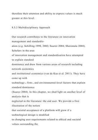 therefore their attention and ability to express values is much
greater at this level.
8.5.3 Multidisciplinary Approach
Our research contributes to the literature on innovation
management and standardis-
ation (e.g. Schilling 1998, 2002; Suarez 2004; Sheremata 2004).
Scholars in the area
of innovation management and standardisation have attempted
to explain standard
dominance and draw from various areas of research including
network economics
and institutional economics (van de Kaa et al. 2011). They have
come up with
technology-, firm-, and environmental-level factors that explain
standard dominance
(Suarez 2004). In this chapter, we shed light on another level of
analysis that is
neglected in the literature: the end user. We provide a first
illustration of the notion
that societal acceptance of a platform will grow if a
technological design is modified
to changing user requirements related to ethical and societal
values surrounding the
 