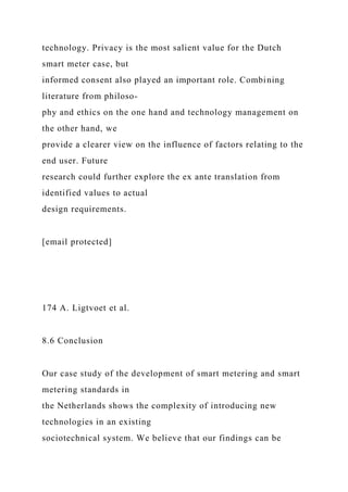 technology. Privacy is the most salient value for the Dutch
smart meter case, but
informed consent also played an important role. Combining
literature from philoso-
phy and ethics on the one hand and technology management on
the other hand, we
provide a clearer view on the influence of factors relating to the
end user. Future
research could further explore the ex ante translation from
identified values to actual
design requirements.
[email protected]
174 A. Ligtvoet et al.
8.6 Conclusion
Our case study of the development of smart metering and smart
metering standards in
the Netherlands shows the complexity of introducing new
technologies in an existing
sociotechnical system. We believe that our findings can be
 