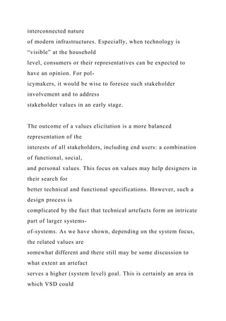 interconnected nature
of modern infrastructures. Especially, when technology is
“visible” at the household
level, consumers or their representatives can be expected to
have an opinion. For pol-
icymakers, it would be wise to foresee such stakeholder
involvement and to address
stakeholder values in an early stage.
The outcome of a values elicitation is a more balanced
representation of the
interests of all stakeholders, including end users: a combination
of functional, social,
and personal values. This focus on values may help designers in
their search for
better technical and functional specifications. However, such a
design process is
complicated by the fact that technical artefacts form an intricate
part of larger systems-
of-systems. As we have shown, depending on the system focus,
the related values are
somewhat different and there still may be some discussion to
what extent an artefact
serves a higher (system level) goal. This is certainly an area in
which VSD could
 