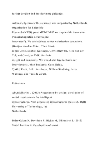 further develop and provide more guidance.
Acknowledgements This research was supported by Netherlands
Organisation for Scientific
Research (NWO) grant MVI-12-E02 on responsible innovation
(“maatschappelijk verantwoord
innoveren”). We are indebted to our valorisation committee
(Gertjan van den Akker, Theo Borst,
Johan Crols, Michiel Karskens, Gerrit Rietveld, Rick van der
Tol, and Gerritjan Valk) for their
insight and comments. We would also like to thank our
interviewees: Johan Boekema, Coco Geluk,
Tjakko Kruit, Erik Linschoten, Willem Strabbing, Jeike
Wallinga, and Teus de Zwart.
References
AlAbdulkarim L (2013) Acceptance-by-design: elecitation of
social requirements for intelligent
infrastructures. Next generation infrastructures thesis 66, Delft
University of Technology, the
Netherlands
Balta-Ozkan N, Davidson R, Bicket M, Whitmarsh L (2013)
Social barriers to the adoption of smart
 