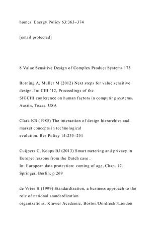 homes. Energy Policy 63:363–374
[email protected]
8 Value Sensitive Design of Complex Product Systems 175
Borning A, Muller M (2012) Next steps for value sensitive
design. In: CHI ’12, Proceedings of the
SIGCHI conference on human factors in computing systems.
Austin, Texas, USA
Clark KB (1985) The interaction of design hierarchies and
market concepts in technological
evolution. Res Policy 14:235–251
Cuijpers C, Koops BJ (2013) Smart metering and privacy in
Europe: lessons from the Dutch case .
In: European data protection: coming of age, Chap. 12.
Springer, Berlin, p 269
de Vries H (1999) Standardization, a business approach to the
role of national standardization
organizations. Kluwer Academic, Boston/Dordrecht/London
 