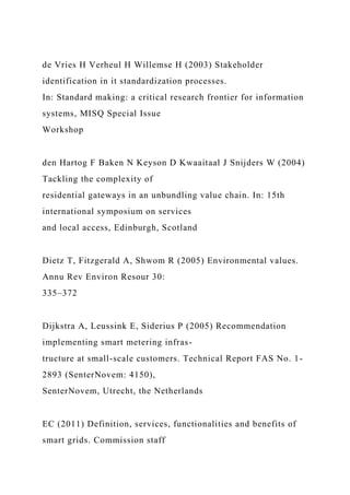 de Vries H Verheul H Willemse H (2003) Stakeholder
identification in it standardization processes.
In: Standard making: a critical research frontier for information
systems, MISQ Special Issue
Workshop
den Hartog F Baken N Keyson D Kwaaitaal J Snijders W (2004)
Tackling the complexity of
residential gateways in an unbundling value chain. In: 15th
international symposium on services
and local access, Edinburgh, Scotland
Dietz T, Fitzgerald A, Shwom R (2005) Environmental values.
Annu Rev Environ Resour 30:
335–372
Dijkstra A, Leussink E, Siderius P (2005) Recommendation
implementing smart metering infras-
tructure at small-scale customers. Technical Report FAS No. 1-
2893 (SenterNovem: 4150),
SenterNovem, Utrecht, the Netherlands
EC (2011) Definition, services, functionalities and benefits of
smart grids. Commission staff
 