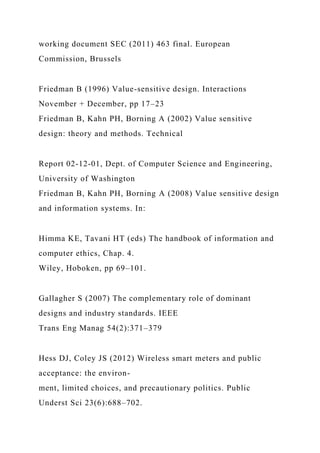working document SEC (2011) 463 final. European
Commission, Brussels
Friedman B (1996) Value-sensitive design. Interactions
November + December, pp 17–23
Friedman B, Kahn PH, Borning A (2002) Value sensitive
design: theory and methods. Technical
Report 02-12-01, Dept. of Computer Science and Engineering,
University of Washington
Friedman B, Kahn PH, Borning A (2008) Value sensitive design
and information systems. In:
Himma KE, Tavani HT (eds) The handbook of information and
computer ethics, Chap. 4.
Wiley, Hoboken, pp 69–101.
Gallagher S (2007) The complementary role of dominant
designs and industry standards. IEEE
Trans Eng Manag 54(2):371–379
Hess DJ, Coley JS (2012) Wireless smart meters and public
acceptance: the environ-
ment, limited choices, and precautionary politics. Public
Underst Sci 23(6):688–702.
 