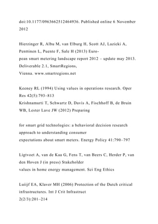 doi:10.1177/0963662512464936. Published online 6 November
2012
Hierzinger R, Albu M, van Elburg H, Scott AJ, Lazicki A,
Penttinen L, Puente F, Sale H (2013) Euro-
pean smart metering landscape report 2012 – update may 2013.
Deliverable 2.1, SmartRegions,
Vienna. www.smartregions.net
Keeney RL (1994) Using values in operations research. Oper
Res 42(5):793–813
Krishnamurti T, Schwartz D, Davis A, Fischhoff B, de Bruin
WB, Lester Lave JW (2012) Preparing
for smart grid technologies: a behavioral decision research
approach to understanding consumer
expectations about smart meters. Energy Policy 41:790–797
Ligtvoet A, van de Kaa G, Fens T, van Beers C, Herder P, van
den Hoven J (in press) Stakeholder
values in home energy management. Sci Eng Ethics
Luiijf EA, Klaver MH (2006) Protection of the Dutch critical
infrastructures. Int J Crit Infrastruct
2(2/3):201–214
 