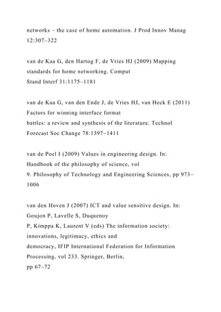 networks – the case of home automation. J Prod Innov Manag
12:307–322
van de Kaa G, den Hartog F, de Vries HJ (2009) Mapping
standards for home networking. Comput
Stand Interf 31:1175–1181
van de Kaa G, van den Ende J, de Vries HJ, van Heck E (2011)
Factors for winning interface format
battles: a review and synthesis of the literature. Technol
Forecast Soc Change 78:1397–1411
van de Poel I (2009) Values in engineering design. In:
Handbook of the philosophy of science, vol
9. Philosophy of Technology and Engineering Sciences, pp 973–
1006
van den Hoven J (2007) ICT and value sensitive design. In:
Goujon P, Lavelle S, Duquenoy
P, Kimppa K, Laurent V (eds) The information society:
innovations, legitimacy, ethics and
democracy, IFIP International Federation for Information
Processing, vol 233. Springer, Berlin,
pp 67–72
 