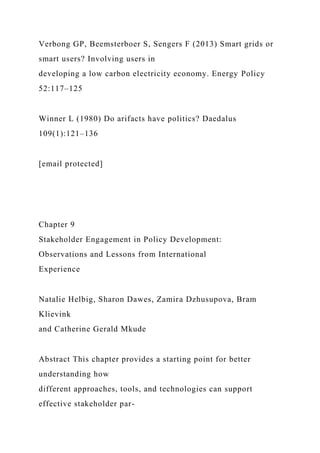 Verbong GP, Beemsterboer S, Sengers F (2013) Smart grids or
smart users? Involving users in
developing a low carbon electricity economy. Energy Policy
52:117–125
Winner L (1980) Do arifacts have politics? Daedalus
109(1):121–136
[email protected]
Chapter 9
Stakeholder Engagement in Policy Development:
Observations and Lessons from International
Experience
Natalie Helbig, Sharon Dawes, Zamira Dzhusupova, Bram
Klievink
and Catherine Gerald Mkude
Abstract This chapter provides a starting point for better
understanding how
different approaches, tools, and technologies can support
effective stakeholder par-
 