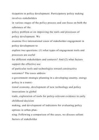 ticipation in policy development. Participatory policy making
involves stakeholders
in various stages of the policy process and can focus on both the
substance of the
policy problem or on improving the tools and processes of
policy development. We
examine five international cases of stakeholder engagement in
policy development to
explore two questions: (1) what types of engagement tools and
processes are useful
for different stakeholders and contexts? And (2) what factors
support the effective use
of particular tools and technologies toward constructive
outcomes? The cases address
e-government strategic planning in a developing country, energy
policy in a transi-
tional economy, development of new technology and policy
innovations in global
trade, exploration of tools for policy-relevant evidence in early
childhood decision
making, and development of indicators for evaluating policy
options in urban plan-
ning. Following a comparison of the cases, we discuss salient
factors of stakeholder
 