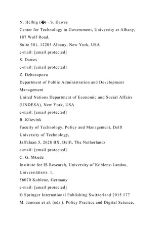 N. Helbig (�) · S. Dawes
Center for Technology in Government, University at Albany,
187 Wolf Road,
Suite 301, 12205 Albany, New York, USA
e-mail: [email protected]
S. Dawes
e-mail: [email protected]
Z. Dzhusupova
Department of Public Administration and Development
Management
United Nations Department of Economic and Social Affairs
(UNDESA), New York, USA
e-mail: [email protected]
B. Klievink
Faculty of Technology, Policy and Management, Delft
University of Technology,
Jaffalaan 5, 2628 BX, Delft, The Netherlands
e-mail: [email protected]
C. G. Mkude
Institute for IS Research, University of Koblenz-Landau,
Universitätsstr. 1,
56070 Koblenz, Germany
e-mail: [email protected]
© Springer International Publishing Switzerland 2015 177
M. Janssen et al. (eds.), Policy Practice and Digital Science,
 