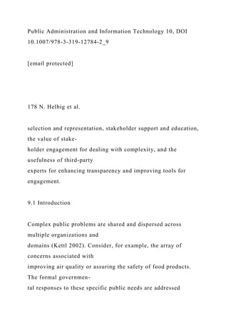 Public Administration and Information Technology 10, DOI
10.1007/978-3-319-12784-2_9
[email protected]
178 N. Helbig et al.
selection and representation, stakeholder support and education,
the value of stake-
holder engagement for dealing with complexity, and the
usefulness of third-party
experts for enhancing transparency and improving tools for
engagement.
9.1 Introduction
Complex public problems are shared and dispersed across
multiple organizations and
domains (Kettl 2002). Consider, for example, the array of
concerns associated with
improving air quality or assuring the safety of food products.
The formal governmen-
tal responses to these specific public needs are addressed
 