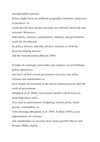 through public policies.
Policy might focus on different geographic locations, processes,
or products, or
could specify how certain outcomes are defined, observed, and
assessed. Moreover,
individuals, families, communities, industry, and government
itself are all affected
by policy choices, and they all have interests in both the
decision-making process
and the final decisions (Bryson 2004).
In light of seemingly intractable and complex social problems,
public administra-
tors have shifted toward governance activities that allow
citizens and stakeholders to
have deeper involvement in the policy-making process and the
work of government
(Bingham et al. 2005). Governance models which focus on
quasi-legislative activ-
ities such as participatory budgeting, citizen juries, focus
groups, roundtables, or
town meetings (Bingham et al. 2005; Fishkin 1995) create
opportunities for citizens
and stakeholders to envision their future growth (Myers and
Kitsuse 2000), clarify
 