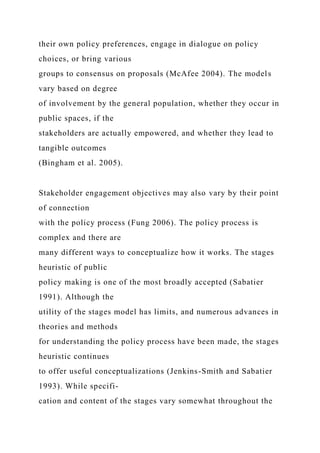 their own policy preferences, engage in dialogue on policy
choices, or bring various
groups to consensus on proposals (McAfee 2004). The models
vary based on degree
of involvement by the general population, whether they occur in
public spaces, if the
stakeholders are actually empowered, and whether they lead to
tangible outcomes
(Bingham et al. 2005).
Stakeholder engagement objectives may also vary by their point
of connection
with the policy process (Fung 2006). The policy process is
complex and there are
many different ways to conceptualize how it works. The stages
heuristic of public
policy making is one of the most broadly accepted (Sabatier
1991). Although the
utility of the stages model has limits, and numerous advances in
theories and methods
for understanding the policy process have been made, the stages
heuristic continues
to offer useful conceptualizations (Jenkins-Smith and Sabatier
1993). While specifi-
cation and content of the stages vary somewhat throughout the
 