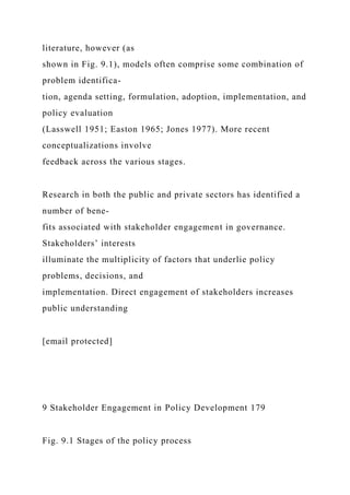 literature, however (as
shown in Fig. 9.1), models often comprise some combination of
problem identifica-
tion, agenda setting, formulation, adoption, implementation, and
policy evaluation
(Lasswell 1951; Easton 1965; Jones 1977). More recent
conceptualizations involve
feedback across the various stages.
Research in both the public and private sectors has identified a
number of bene-
fits associated with stakeholder engagement in governance.
Stakeholders’ interests
illuminate the multiplicity of factors that underlie policy
problems, decisions, and
implementation. Direct engagement of stakeholders increases
public understanding
[email protected]
9 Stakeholder Engagement in Policy Development 179
Fig. 9.1 Stages of the policy process
 