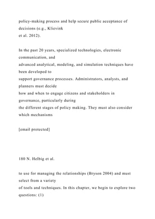 policy-making process and help secure public acceptance of
decisions (e.g., Klievink
et al. 2012).
In the past 20 years, specialized technologies, electronic
communication, and
advanced analytical, modeling, and simulation techniques have
been developed to
support governance processes. Administrators, analysts, and
planners must decide
how and when to engage citizens and stakeholders in
governance, particularly during
the different stages of policy making. They must also consider
which mechanisms
[email protected]
180 N. Helbig et al.
to use for managing the relationships (Bryson 2004) and must
select from a variety
of tools and techniques. In this chapter, we begin to explore two
questions: (1)
 