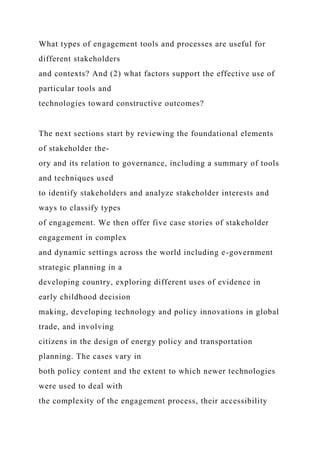 What types of engagement tools and processes are useful for
different stakeholders
and contexts? And (2) what factors support the effective use of
particular tools and
technologies toward constructive outcomes?
The next sections start by reviewing the foundational elements
of stakeholder the-
ory and its relation to governance, including a summary of tools
and techniques used
to identify stakeholders and analyze stakeholder interests and
ways to classify types
of engagement. We then offer five case stories of stakeholder
engagement in complex
and dynamic settings across the world including e-government
strategic planning in a
developing country, exploring different uses of evidence in
early childhood decision
making, developing technology and policy innovations in global
trade, and involving
citizens in the design of energy policy and transportation
planning. The cases vary in
both policy content and the extent to which newer technologies
were used to deal with
the complexity of the engagement process, their accessibility
 