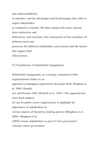 and understandability
to outsiders, and the advantages and disadvantages they offer to
expert stakeholders
as compared to laymen. We then compare the cases, discuss
their similarities and
differences, and conclude with a discussion of the usefulness of
different tools and
processes for different stakeholders and contexts and the factors
that support their
effectiveness.
9.2 Foundations of Stakeholder Engagement
Stakeholder engagement, as a concept, originated within
organizational studies as an
approach to managing corporations (Freeman 2010; Bingham et
al. 2005; Donald-
son and Preston 1995; Mitchell et al. 1997). This approach has
since been adapted
for use by public sector organizations to highlight the
importance of stakeholders in
various aspects of the policy-making process (Bingham et al.
2005). Bingham et al.
(2005) situate stakeholders as part of “new governance”
concepts where government
 