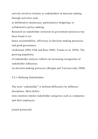 actively involves citizens as stakeholders in decision making
through activities such
as deliberative democracy, participatory budgeting, or
collaborative policy making.
Research on stakeholder inclusion in government processes has
been found to en-
hance accountability, efficiency in decision-making processes,
and good governance
(Ackerman 2004; Flak and Rose 2005; Yetano et al. 2010). The
growing popularity
of stakeholder analysis reflects an increasing recognition of
stakeholder influences
on decision-making processes (Brugha and Varvasovszky 2000).
9.2.1 Defining Stakeholders
The term “stakeholder” is defined differently by different
disciplines. Most defini-
tions mention similar stakeholder categories such as companies
and their employees
[email protected]
 