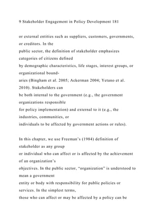 9 Stakeholder Engagement in Policy Development 181
or external entities such as suppliers, customers, governments,
or creditors. In the
public sector, the definition of stakeholder emphasizes
categories of citizens defined
by demographic characteristics, life stages, interest groups, or
organizational bound-
aries (Bingham et al. 2005; Ackerman 2004; Yetano et al.
2010). Stakeholders can
be both internal to the government (e.g., the government
organizations responsible
for policy implementation) and external to it (e.g., the
industries, communities, or
individuals to be affected by government actions or rules).
In this chapter, we use Freeman’s (1984) definition of
stakeholder as any group
or individual who can affect or is affected by the achievement
of an organization’s
objectives. In the public sector, “organization” is understood to
mean a government
entity or body with responsibility for public policies or
services. In the simplest terms,
those who can affect or may be affected by a policy can be
 