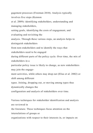 gagement processes (Freeman 2010). Analysis typically
involves five steps (Kennon
et al. 2009): identifying stakeholders, understanding and
managing stakeholders,
setting goals, identifying the costs of engagement, and
evaluating and revisiting the
analysis. Through these various steps, an analysis helps to
distinguish stakeholders
from non-stakeholders and to identify the ways that
stakeholders need to be engaged
during different parts of the policy cycle. Over time, the mix of
stakeholders in a
particular policy issue is likely to change, as new stakeholders
may join the engage-
ment activities, while others may drop out (Elias et al. 2002) or
shift among different
types. Joining, dropping out, or moving among types thus
dynamically changes the
configuration and analysis of stakeholders over time.
Various techniques for stakeholder identification and analysis
are reviewed in
the literature. These techniques focus attention on the
interrelations of groups or
organizations with respect to their interests in, or impacts on
 