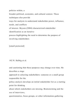 policies within, a
broader political, economic, and cultural context. These
techniques also provide
ways for analysts to understand stakeholder power, influence,
needs, and conflicts
of interest. Bryson (2004) characterized stakeholder
identification as an iterative
process highlighting the need to determine the purpose of
involving stakeholders
[email protected]
182 N. Helbig et al.
and cautioning that these purposes may change over time. He
describes a stage
approach to selecting stakeholders: someone or a small group
responsible for the
policy analysis develops an initial stakeholder list as a starting
point for thinking
about which stakeholders are missing. Brainstorming and the
use of interviews,
questionnaires, focus groups, or other information-gathering
 