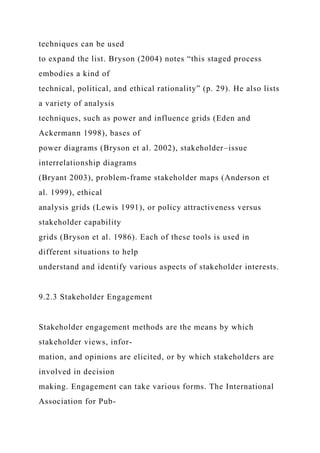 techniques can be used
to expand the list. Bryson (2004) notes “this staged process
embodies a kind of
technical, political, and ethical rationality” (p. 29). He also lists
a variety of analysis
techniques, such as power and influence grids (Eden and
Ackermann 1998), bases of
power diagrams (Bryson et al. 2002), stakeholder–issue
interrelationship diagrams
(Bryant 2003), problem-frame stakeholder maps (Anderson et
al. 1999), ethical
analysis grids (Lewis 1991), or policy attractiveness versus
stakeholder capability
grids (Bryson et al. 1986). Each of these tools is used in
different situations to help
understand and identify various aspects of stakeholder interests.
9.2.3 Stakeholder Engagement
Stakeholder engagement methods are the means by which
stakeholder views, infor-
mation, and opinions are elicited, or by which stakeholders are
involved in decision
making. Engagement can take various forms. The International
Association for Pub-
 