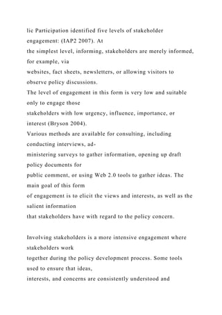 lic Participation identified five levels of stakeholder
engagement: (IAP2 2007). At
the simplest level, informing, stakeholders are merely informed,
for example, via
websites, fact sheets, newsletters, or allowing visitors to
observe policy discussions.
The level of engagement in this form is very low and suitable
only to engage those
stakeholders with low urgency, influence, importance, or
interest (Bryson 2004).
Various methods are available for consulting, including
conducting interviews, ad-
ministering surveys to gather information, opening up draft
policy documents for
public comment, or using Web 2.0 tools to gather ideas. The
main goal of this form
of engagement is to elicit the views and interests, as well as the
salient information
that stakeholders have with regard to the policy concern.
Involving stakeholders is a more intensive engagement where
stakeholders work
together during the policy development process. Some tools
used to ensure that ideas,
interests, and concerns are consistently understood and
 