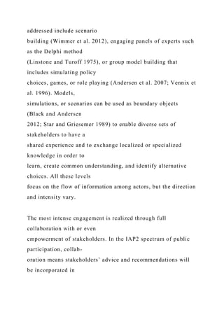 addressed include scenario
building (Wimmer et al. 2012), engaging panels of experts such
as the Delphi method
(Linstone and Turoff 1975), or group model building that
includes simulating policy
choices, games, or role playing (Andersen et al. 2007; Vennix et
al. 1996). Models,
simulations, or scenarios can be used as boundary objects
(Black and Andersen
2012; Star and Griesemer 1989) to enable diverse sets of
stakeholders to have a
shared experience and to exchange localized or specialized
knowledge in order to
learn, create common understanding, and identify alternative
choices. All these levels
focus on the flow of information among actors, but the direction
and intensity vary.
The most intense engagement is realized through full
collaboration with or even
empowerment of stakeholders. In the IAP2 spectrum of public
participation, collab-
oration means stakeholders’ advice and recommendations will
be incorporated in
 