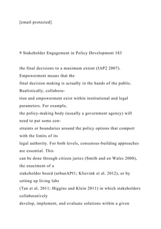 [email protected]
9 Stakeholder Engagement in Policy Development 183
the final decisions to a maximum extent (IAP2 2007).
Empowerment means that the
final decision making is actually in the hands of the public.
Realistically, collabora-
tion and empowerment exist within institutional and legal
parameters. For example,
the policy-making body (usually a government agency) will
need to put some con-
straints or boundaries around the policy options that comport
with the limits of its
legal authority. For both levels, consensus-building approaches
are essential. This
can be done through citizen juries (Smith and en Wales 2000),
the enactment of a
stakeholder board (urbanAPI1; Klievink et al. 2012), or by
setting up living labs
(Tan et al. 2011; Higgins and Klein 2011) in which stakeholders
collaboratively
develop, implement, and evaluate solutions within a given
 