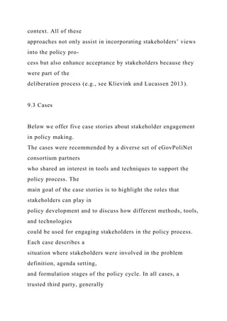 context. All of these
approaches not only assist in incorporating stakeholders’ views
into the policy pro-
cess but also enhance acceptance by stakeholders because they
were part of the
deliberation process (e.g., see Klievink and Lucassen 2013).
9.3 Cases
Below we offer five case stories about stakeholder engagement
in policy making.
The cases were recommended by a diverse set of eGovPoliNet
consortium partners
who shared an interest in tools and techniques to support the
policy process. The
main goal of the case stories is to highlight the roles that
stakeholders can play in
policy development and to discuss how different methods, tools,
and technologies
could be used for engaging stakeholders in the policy process.
Each case describes a
situation where stakeholders were involved in the problem
definition, agenda setting,
and formulation stages of the policy cycle. In all cases, a
trusted third party, generally
 