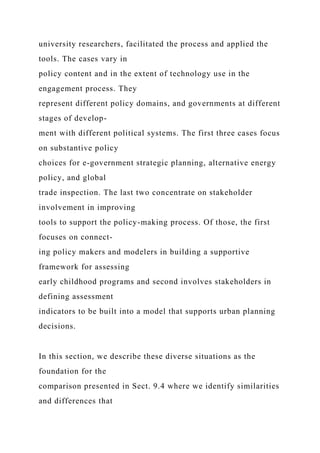 university researchers, facilitated the process and applied the
tools. The cases vary in
policy content and in the extent of technology use in the
engagement process. They
represent different policy domains, and governments at different
stages of develop-
ment with different political systems. The first three cases focus
on substantive policy
choices for e-government strategic planning, alternative energy
policy, and global
trade inspection. The last two concentrate on stakeholder
involvement in improving
tools to support the policy-making process. Of those, the first
focuses on connect-
ing policy makers and modelers in building a supportive
framework for assessing
early childhood programs and second involves stakeholders in
defining assessment
indicators to be built into a model that supports urban planning
decisions.
In this section, we describe these diverse situations as the
foundation for the
comparison presented in Sect. 9.4 where we identify similarities
and differences that
 